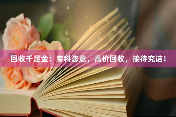 回收千足金：专科恣意，高价回收，接待究诘！