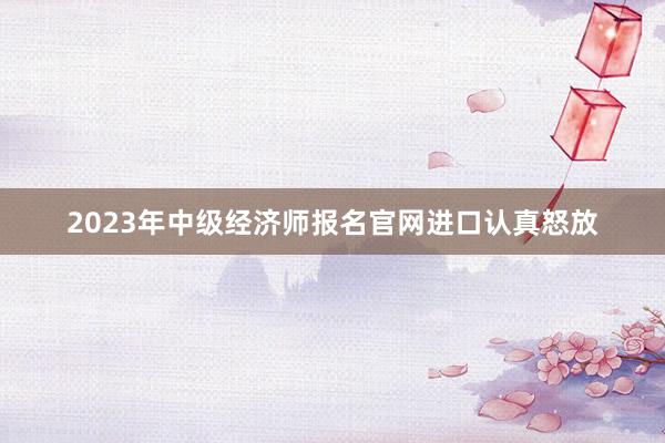 2023年中级经济师报名官网进口认真怒放