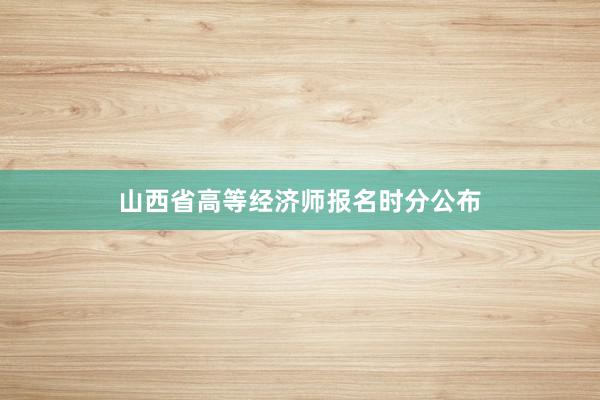 山西省高等经济师报名时分公布