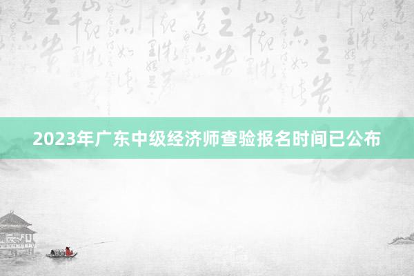 2023年广东中级经济师查验报名时间已公布