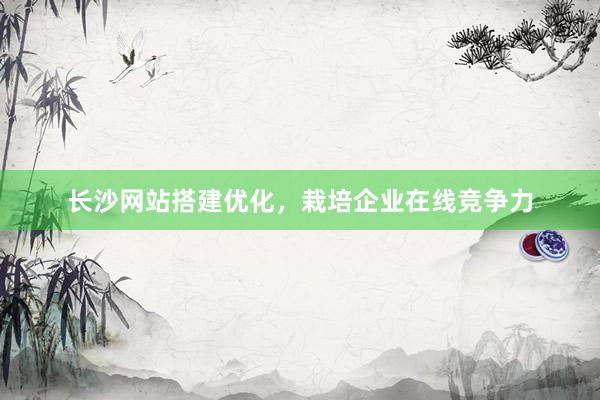长沙网站搭建优化，栽培企业在线竞争力